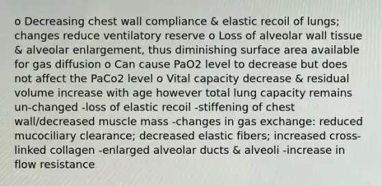 o Decreasing chest wall compliance & elastic recoil of lungs; changes reduce ventilatory reserve o Loss of alveolar wall tissue & alveolar enlargement, thus diminishing surface area available for gas diffusion o Can cause PaO2 level to decrease but does not affect the PaCo2 level o Vital capacity decrease & residual volume increase with age however total lung capacity remains un-changed -loss of elastic recoil -stiffening of chest wall/decreased muscle mass -changes in gas exchange: reduced mucociliary clearance; decreased elastic fibers; increased cross-linked collagen -enlarged alveolar ducts & alveoli -increase in flow resistance