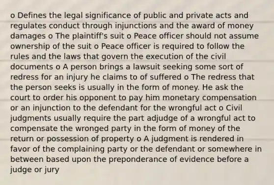 o Defines the legal significance of public and private acts and regulates conduct through injunctions and the award of money damages o The plaintiff's suit o Peace officer should not assume ownership of the suit o Peace officer is required to follow the rules and the laws that govern the execution of the civil documents o A person brings a lawsuit seeking some sort of redress for an injury he claims to of suffered o The redress that the person seeks is usually in the form of money. He ask the court to order his opponent to pay him monetary compensation or an injunction to the defendant for the wrongful act o Civil judgments usually require the part adjudge of a wrongful act to compensate the wronged party in the form of money of the return or possession of property o A judgment is rendered in favor of the complaining party or the defendant or somewhere in between based upon the preponderance of evidence before a judge or jury