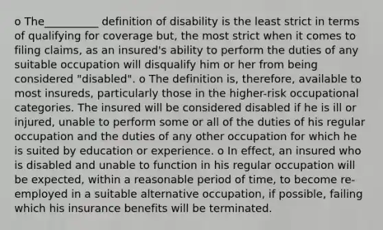 o The__________ definition of disability is the least strict in terms of qualifying for coverage but, the most strict when it comes to filing claims, as an insured's ability to perform the duties of any suitable occupation will disqualify him or her from being considered "disabled". o The definition is, therefore, available to most insureds, particularly those in the higher-risk occupational categories. The insured will be considered disabled if he is ill or injured, unable to perform some or all of the duties of his regular occupation and the duties of any other occupation for which he is suited by education or experience. o In effect, an insured who is disabled and unable to function in his regular occupation will be expected, within a reasonable period of time, to become re-employed in a suitable alternative occupation, if possible, failing which his insurance benefits will be terminated.