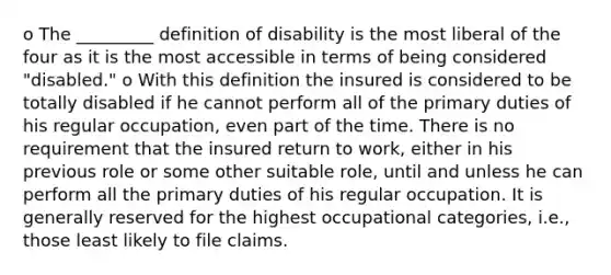 o The _________ definition of disability is the most liberal of the four as it is the most accessible in terms of being considered "disabled." o With this definition the insured is considered to be totally disabled if he cannot perform all of the primary duties of his regular occupation, even part of the time. There is no requirement that the insured return to work, either in his previous role or some other suitable role, until and unless he can perform all the primary duties of his regular occupation. It is generally reserved for the highest occupational categories, i.e., those least likely to file claims.