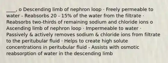 ____, o Descending limb of nephron loop · Freely permeable to water - Reabsorbs 20 - 15% of the water from the filtrate · Reabsorbs two-thirds of remaining sodium and chloride ions o Ascending limb of nephron loop · Impermeable to water · Passively & actively removes sodium & chloride ions from filtrate to the peritubular fluid · Helps to create high solute concentrations in peritubular fluid - Assists with osmotic reabsorption of water in the descending limb