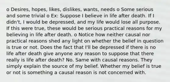 o Desires, hopes, likes, dislikes, wants, needs o Some serious and some trivial o Ex: Suppose I believe in life after death. If I didn't, I would be depressed, and my life would lose all purpose. If this were true, these would be serious practical reasons for my believing in life after death. o Notice how neither causal nor practical reasons shed any light on whether the belief in question is true or not. Does the fact that I'll be depressed if there is no life after death give anyone any reason to suppose that there really is life after death? No. Same with causal reasons. They simply explain the source of my belief. Whether my belief is true or not is something a causal reason is not concerned with.