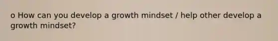 o How can you develop a growth mindset / help other develop a growth mindset?