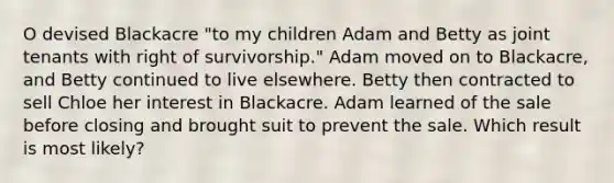 O devised Blackacre "to my children Adam and Betty as joint tenants with right of survivorship." Adam moved on to Blackacre, and Betty continued to live elsewhere. Betty then contracted to sell Chloe her interest in Blackacre. Adam learned of the sale before closing and brought suit to prevent the sale. Which result is most likely?