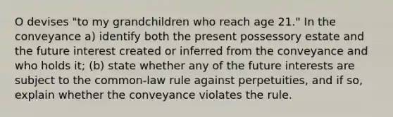 O devises "to my grandchildren who reach age 21." In the conveyance a) identify both the present possessory estate and the future interest created or inferred from the conveyance and who holds it; (b) state whether any of the future interests are subject to the common-law rule against perpetuities, and if so, explain whether the conveyance violates the rule.