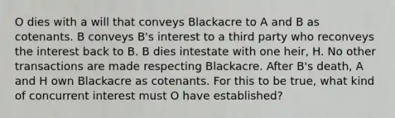 O dies with a will that conveys Blackacre to A and B as cotenants. B conveys B's interest to a third party who reconveys the interest back to B. B dies intestate with one heir, H. No other transactions are made respecting Blackacre. After B's death, A and H own Blackacre as cotenants. For this to be true, what kind of concurrent interest must O have established?