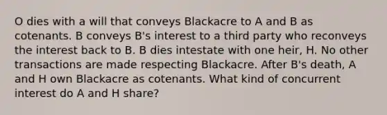 O dies with a will that conveys Blackacre to A and B as cotenants. B conveys B's interest to a third party who reconveys the interest back to B. B dies intestate with one heir, H. No other transactions are made respecting Blackacre. After B's death, A and H own Blackacre as cotenants. What kind of concurrent interest do A and H share?