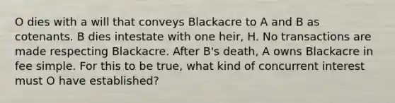 O dies with a will that conveys Blackacre to A and B as cotenants. B dies intestate with one heir, H. No transactions are made respecting Blackacre. After B's death, A owns Blackacre in fee simple. For this to be true, what kind of concurrent interest must O have established?