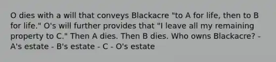 O dies with a will that conveys Blackacre "to A for life, then to B for life." O's will further provides that "I leave all my remaining property to C." Then A dies. Then B dies. Who owns Blackacre? - A's estate - B's estate - C - O's estate