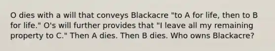 O dies with a will that conveys Blackacre "to A for life, then to B for life." O's will further provides that "I leave all my remaining property to C." Then A dies. Then B dies. Who owns Blackacre?