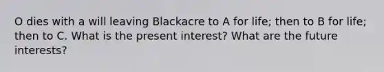 O dies with a will leaving Blackacre to A for life; then to B for life; then to C. What is the present interest? What are the future interests?