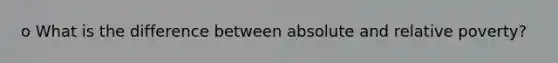 o What is the difference between absolute and relative poverty?