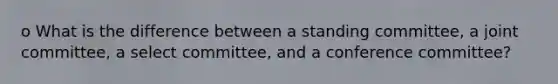 o What is the difference between a standing committee, a joint committee, a select committee, and a conference committee?