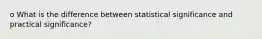 o What is the difference between statistical significance and practical significance?