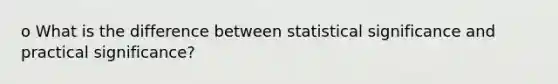 o What is the difference between statistical significance and practical significance?