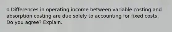 o Differences in operating income between variable costing and absorption costing are due solely to accounting for fixed costs. Do you agree? Explain.