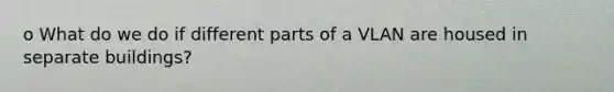 o What do we do if different parts of a VLAN are housed in separate buildings?