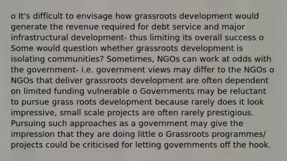 o It's difficult to envisage how grassroots development would generate the revenue required for debt service and major infrastructural development- thus limiting its overall success o Some would question whether grassroots development is isolating communities? Sometimes, NGOs can work at odds with the government- i.e. government views may differ to the NGOs o NGOs that deliver grassroots development are often dependent on limited funding vulnerable o Governments may be reluctant to pursue grass roots development because rarely does it look impressive, small scale projects are often rarely prestigious. Pursuing such approaches as a government may give the impression that they are doing little o Grassroots programmes/ projects could be criticised for letting governments off the hook.