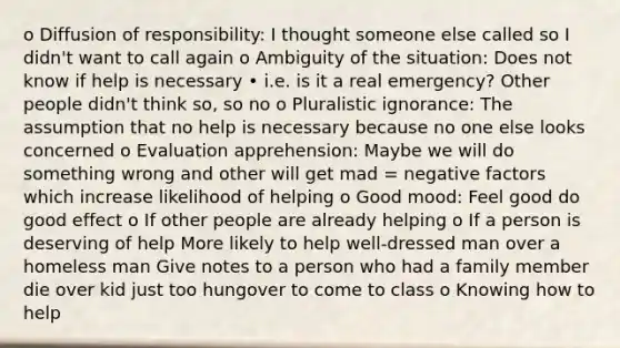 o Diffusion of responsibility: I thought someone else called so I didn't want to call again o Ambiguity of the situation: Does not know if help is necessary • i.e. is it a real emergency? Other people didn't think so, so no o Pluralistic ignorance: The assumption that no help is necessary because no one else looks concerned o Evaluation apprehension: Maybe we will do something wrong and other will get mad = negative factors which increase likelihood of helping o Good mood: Feel good do good effect o If other people are already helping o If a person is deserving of help More likely to help well-dressed man over a homeless man Give notes to a person who had a family member die over kid just too hungover to come to class o Knowing how to help