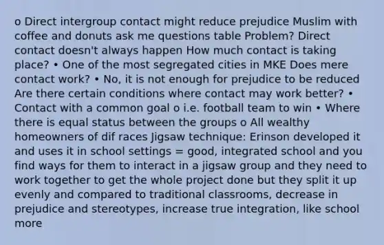 o Direct intergroup contact might reduce prejudice Muslim with coffee and donuts ask me questions table Problem? Direct contact doesn't always happen How much contact is taking place? • One of the most segregated cities in MKE Does mere contact work? • No, it is not enough for prejudice to be reduced Are there certain conditions where contact may work better? • Contact with a common goal o i.e. football team to win • Where there is equal status between the groups o All wealthy homeowners of dif races Jigsaw technique: Erinson developed it and uses it in school settings = good, integrated school and you find ways for them to interact in a jigsaw group and they need to work together to get the whole project done but they split it up evenly and compared to traditional classrooms, decrease in prejudice and stereotypes, increase true integration, like school more