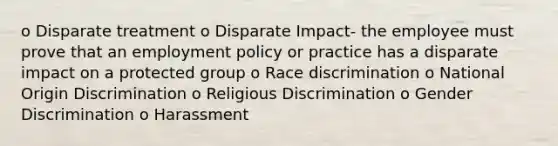 o Disparate treatment o Disparate Impact- the employee must prove that an employment policy or practice has a disparate impact on a protected group o Race discrimination o National Origin Discrimination o Religious Discrimination o Gender Discrimination o Harassment