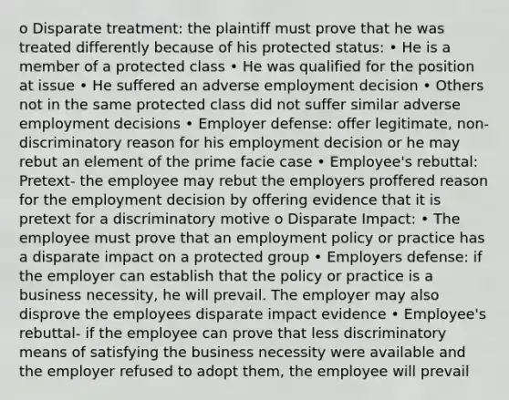 o Disparate treatment: the plaintiff must prove that he was treated differently because of his protected status: • He is a member of a protected class • He was qualified for the position at issue • He suffered an adverse employment decision • Others not in the same protected class did not suffer similar adverse employment decisions • Employer defense: offer legitimate, non- discriminatory reason for his employment decision or he may rebut an element of the prime facie case • Employee's rebuttal: Pretext- the employee may rebut the employers proffered reason for the employment decision by offering evidence that it is pretext for a discriminatory motive o Disparate Impact: • The employee must prove that an employment policy or practice has a disparate impact on a protected group • Employers defense: if the employer can establish that the policy or practice is a business necessity, he will prevail. The employer may also disprove the employees disparate impact evidence • Employee's rebuttal- if the employee can prove that less discriminatory means of satisfying the business necessity were available and the employer refused to adopt them, the employee will prevail