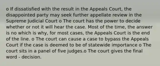 o If dissatisfied with the result in the Appeals Court, the disappointed party may seek further appellate review in the Supreme Judicial Court o The court has the power to decide whether or not it will hear the case. Most of the time, the answer is no which is why, for most cases, the Appeals Court is the end of the line. o The court can cause a case to bypass the Appeals Court if the case is deemed to be of statewide importance o The court sits in a panel of five judges.o The court gives the final word - decision.