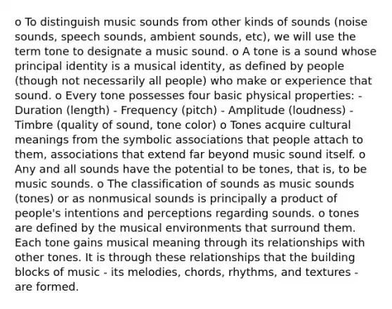 o To distinguish music sounds from other kinds of sounds (noise sounds, speech sounds, ambient sounds, etc), we will use the term tone to designate a music sound. o A tone is a sound whose principal identity is a musical identity, as defined by people (though not necessarily all people) who make or experience that sound. o Every tone possesses four basic physical properties: - Duration (length) - Frequency (pitch) - Amplitude (loudness) - Timbre (quality of sound, tone color) o Tones acquire cultural meanings from the symbolic associations that people attach to them, associations that extend far beyond music sound itself. o Any and all sounds have the potential to be tones, that is, to be music sounds. o The classification of sounds as music sounds (tones) or as nonmusical sounds is principally a product of people's intentions and perceptions regarding sounds. o tones are defined by the musical environments that surround them. Each tone gains musical meaning through its relationships with other tones. It is through these relationships that the building blocks of music - its melodies, chords, rhythms, and textures - are formed.