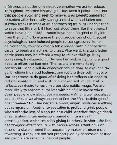 o Distress is not the only negative emotion we act to reduce. Throughout recorded history, guilt has been a painful emotion that people avoid and seek to relieve. o As Everett Sanderson remarked after heroically saving a child who had fallen onto subway tracks in front of an approaching train, "If I hadn't tried to save that little girl, if I had just stood there like the others, I would have died inside. I would have been no good to myself from then on." o To examine the consequences of guilt, social psychologists have induced people to transgress: to lie, to deliver shock, to knock over a table loaded with alphabetized cards, to break a machine, to cheat. Afterward, the guilt laden participants may be offered a way to relieve their guilt: by confessing, by disparaging the one harmed, or by doing a good deed to offset the bad one. The results are remarkably consistent: People will do whatever can be done to expunge the guilt, relieve their bad feelings, and restore their self image. o Our eagerness to do good after doing bad reflects our need to reduce private guilt and restore a shaken self image. It also reflects our desire to reclaim a positive public image. We are more likely to redeem ourselves with helpful behavior when other people know about our misdeeds. o Among well socialized adults, should we always expect to find the "feel-bad/do-good" phenomenon? No. One negative mood, anger, produces anything but compassion. Another expectation is profound grief. people who suffer the loss of a spouse or a child, whether through death or separation, often undergo a period of intense self preoccupation, which restrains giving to others. In short, the feel-bad/do-good effect occurs with people whose attention is on others - a state of mind that apparently makes altruism more rewarding. If they are not self preoccupied by depression or fried, sad people are sensitive, helpful people.