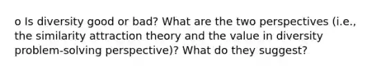 o Is diversity good or bad? What are the two perspectives (i.e., the similarity attraction theory and the value in diversity problem-solving perspective)? What do they suggest?