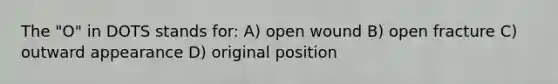 The "O" in DOTS stands for: A) open wound B) open fracture C) outward appearance D) original position