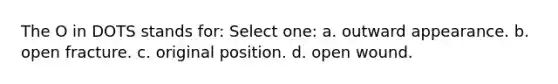 The O in DOTS stands for: Select one: a. outward appearance. b. open fracture. c. original position. d. open wound.