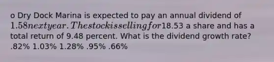 o Dry Dock Marina is expected to pay an annual dividend of 1.58 next year. The stock is selling for18.53 a share and has a total return of 9.48 percent. What is the dividend growth rate? .82% 1.03% 1.28% .95% .66%