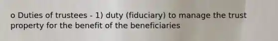 o Duties of trustees - 1) duty (fiduciary) to manage the trust property for the benefit of the beneficiaries