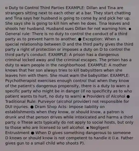 o Duty to Control Third Parties EXAMPLE: Dillan and Tina are strangers sitting next to each other at a bar. They start chatting and Tina says her husband is going to come by and pick her up. She says she is going to kill him when he does. Tina leaves and shoots her husband. Husband sues Dillan for not warning him. ▪ General rule: There is no duty to control the conduct of a third party as to prevent harm to another. ● Exception: When a special relationship between D and the third party gives the third party a right of protection or imposes a duty on D to control the third party's conduct. EXAMPLE: A prison has a dangerous criminal locked away and the criminal escapes. The prison has a duty to warn people in the neighborhood. EXAMPLE: A mother knows that her son always tries to kill babysitters when she leaves him with them. She must warn the babysitter. EXAMPLE: Psychotherapist exercises enough control that when they know of the patient's dangerous propensity, there is a duty to warn a specific party who might be in danger (if no specificity as to who patient wants to hurt, no duty to warn) ▪ Providers of Alcohol ● Traditional Rule: Purveyor (alcohol provider) not responsible for DUI injuries. ● Dram Shop Acts: Impose liability on establishments when they know, or should know, a patron is drunk and that person drives while intoxicated and harms a third party. o These acts typically do not apply to social hosts, but only to those who are licensed to sell alcohol. ▪ Negligent Entrustment ● When D gives something dangerous to someone D knows or should know is not competent to handle it (i.e. Father gives gun to a small child who shoots P).