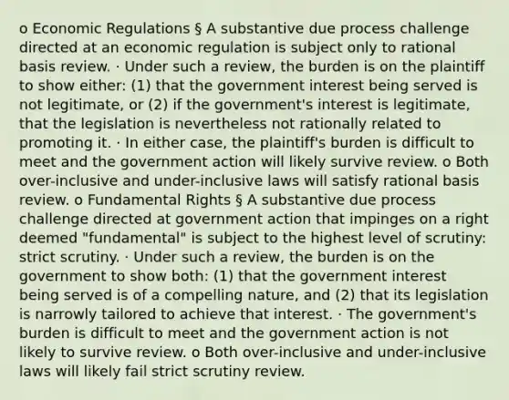 o Economic Regulations § A substantive due process challenge directed at an economic regulation is subject only to rational basis review. · Under such a review, the burden is on the plaintiff to show either: (1) that the government interest being served is not legitimate, or (2) if the government's interest is legitimate, that the legislation is nevertheless not rationally related to promoting it. · In either case, the plaintiff's burden is difficult to meet and the government action will likely survive review. o Both over-inclusive and under-inclusive laws will satisfy rational basis review. o Fundamental Rights § A substantive due process challenge directed at government action that impinges on a right deemed "fundamental" is subject to the highest level of scrutiny: strict scrutiny. · Under such a review, the burden is on the government to show both: (1) that the government interest being served is of a compelling nature, and (2) that its legislation is narrowly tailored to achieve that interest. · The government's burden is difficult to meet and the government action is not likely to survive review. o Both over-inclusive and under-inclusive laws will likely fail strict scrutiny review.