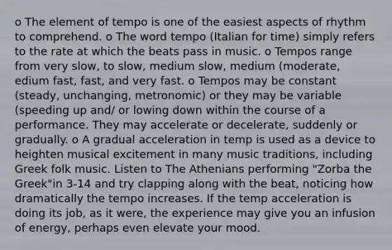 o The element of tempo is one of the easiest aspects of rhythm to comprehend. o The word tempo (Italian for time) simply refers to the rate at which the beats pass in music. o Tempos range from very slow, to slow, medium slow, medium (moderate, edium fast, fast, and very fast. o Tempos may be constant (steady, unchanging, metronomic) or they may be variable (speeding up and/ or lowing down within the course of a performance. They may accelerate or decelerate, suddenly or gradually. o A gradual acceleration in temp is used as a device to heighten musical excitement in many music traditions, including Greek folk music. Listen to The Athenians performing "Zorba the Greek"in 3-14 and try clapping along with the beat, noticing how dramatically the tempo increases. If the temp acceleration is doing its job, as it were, the experience may give you an infusion of energy, perhaps even elevate your mood.