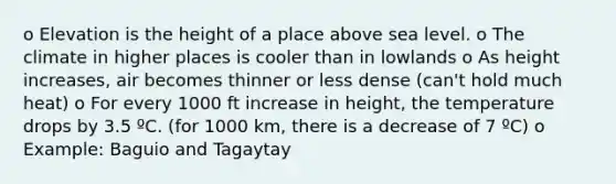 o Elevation is the height of a place above sea level. o The climate in higher places is cooler than in lowlands o As height increases, air becomes thinner or less dense (can't hold much heat) o For every 1000 ft increase in height, the temperature drops by 3.5 ºC. (for 1000 km, there is a decrease of 7 ºC) o Example: Baguio and Tagaytay