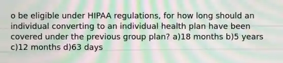 o be eligible under HIPAA regulations, for how long should an individual converting to an individual health plan have been covered under the previous group plan? a)18 months b)5 years c)12 months d)63 days