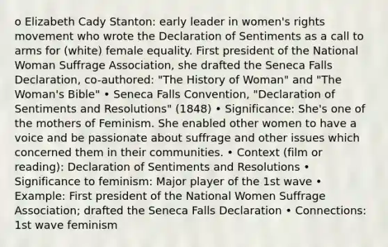 o Elizabeth Cady Stanton: early leader in women's rights movement who wrote the Declaration of Sentiments as a call to arms for (white) female equality. First president of the National Woman Suffrage Association, she drafted the Seneca Falls Declaration, co-authored: "The History of Woman" and "The Woman's Bible" • Seneca Falls Convention, "Declaration of Sentiments and Resolutions" (1848) • Significance: She's one of the mothers of Feminism. She enabled other women to have a voice and be passionate about suffrage and other issues which concerned them in their communities. • Context (film or reading): Declaration of Sentiments and Resolutions • Significance to feminism: Major player of the 1st wave • Example: First president of the National Women Suffrage Association; drafted the Seneca Falls Declaration • Connections: 1st wave feminism