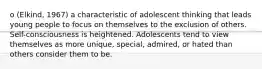 o (Elkind, 1967) a characteristic of adolescent thinking that leads young people to focus on themselves to the exclusion of others. Self-consciousness is heightened. Adolescents tend to view themselves as more unique, special, admired, or hated than others consider them to be.