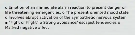 o Emotion of an immediate alarm reaction to present danger or life threatening emergencies. o The present-oriented mood state o Involves abrupt activation of the sympathetic nervous system ▪ "Fight or Flight" o Strong avoidance/ escapist tendencies o Marked negative affect