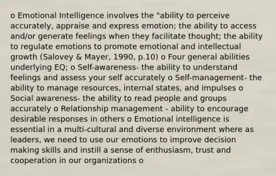 o Emotional Intelligence involves the "ability to perceive accurately, appraise and express emotion; the ability to access and/or generate feelings when they facilitate thought; the ability to regulate emotions to promote emotional and intellectual growth (Salovey & Mayer, 1990, p.10) o Four general abilities underlying EQ; o Self-awareness- the ability to understand feelings and assess your self accurately o Self-management- the ability to manage resources, internal states, and impulses o Social awareness- the ability to read people and groups accurately o Relationship management - ability to encourage desirable responses in others o Emotional intelligence is essential in a multi-cultural and diverse environment where as leaders, we need to use our emotions to improve decision making skills and instill a sense of enthusiasm, trust and cooperation in our organizations o