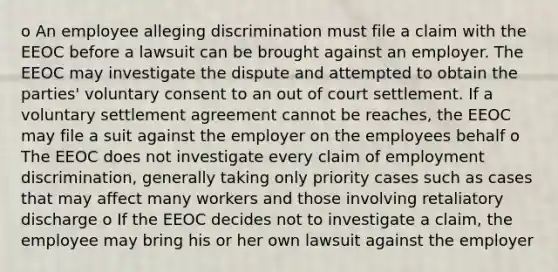 o An employee alleging discrimination must file a claim with the EEOC before a lawsuit can be brought against an employer. The EEOC may investigate the dispute and attempted to obtain the parties' voluntary consent to an out of court settlement. If a voluntary settlement agreement cannot be reaches, the EEOC may file a suit against the employer on the employees behalf o The EEOC does not investigate every claim of employment discrimination, generally taking only priority cases such as cases that may affect many workers and those involving retaliatory discharge o If the EEOC decides not to investigate a claim, the employee may bring his or her own lawsuit against the employer