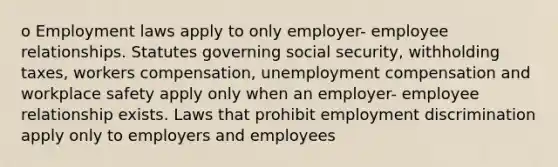 o Employment laws apply to only employer- employee relationships. Statutes governing social security, withholding taxes, workers compensation, unemployment compensation and workplace safety apply only when an employer- employee relationship exists. Laws that prohibit employment discrimination apply only to employers and employees