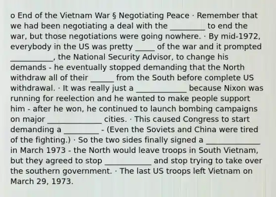 o End of the Vietnam War § Negotiating Peace · Remember that we had been negotiating a deal with the _________ to end the war, but those negotiations were going nowhere. · By mid-1972, everybody in the US was pretty _____ of the war and it prompted ___________, the National Security Advisor, to change his demands - he eventually stopped demanding that the North withdraw all of their ______ from the South before complete US withdrawal. · It was really just a _____________ because Nixon was running for reelection and he wanted to make people support him - after he won, he continued to launch bombing campaigns on major ______________ cities. · This caused Congress to start demanding a _________ - (Even the Soviets and China were tired of the fighting.) · So the two sides finally signed a ______________ in March 1973 - the North would leave troops in South Vietnam, but they agreed to stop ____________ and stop trying to take over the southern government. · The last US troops left Vietnam on March 29, 1973.