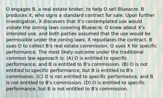 O engages B, a real estate broker, to help O sell Blueacre. B produces X, who signs a standard contract for sale. Upon further investigation, X discovers that X's contemplated use would violate the zoning laws covering Blueacre. O knew about X's intended use, and both parties assumed that the use would be permissible under the zoning laws. X repudiates the contract. B sues O to collect B's real estate commission. O sues X for specific performance. The most likely outcome under the traditional common law approach is: (A) O is entitled to specific performance, and B is entitled to B's commission. (B) O is not entitled to specific performance, but B is entitled to B's commission. (C) O is not entitled to specific performance, and B is not entitled to B's commission. (D) O is entitled to specific performance, but B is not entitled to B's commission.