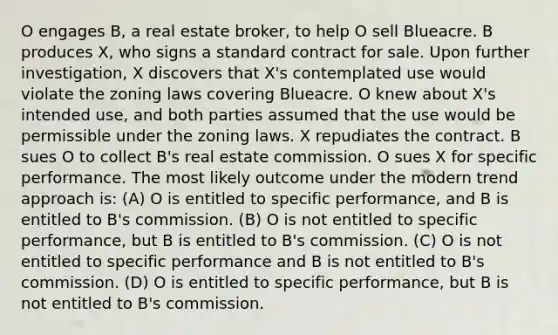 O engages B, a real estate broker, to help O sell Blueacre. B produces X, who signs a standard contract for sale. Upon further investigation, X discovers that X's contemplated use would violate the zoning laws covering Blueacre. O knew about X's intended use, and both parties assumed that the use would be permissible under the zoning laws. X repudiates the contract. B sues O to collect B's real estate commission. O sues X for specific performance. The most likely outcome under the modern trend approach is: (A) O is entitled to specific performance, and B is entitled to B's commission. (B) O is not entitled to specific performance, but B is entitled to B's commission. (C) O is not entitled to specific performance and B is not entitled to B's commission. (D) O is entitled to specific performance, but B is not entitled to B's commission.