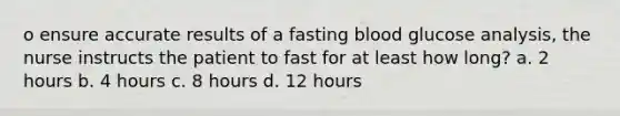 o ensure accurate results of a fasting blood glucose analysis, the nurse instructs the patient to fast for at least how long? a. 2 hours b. 4 hours c. 8 hours d. 12 hours