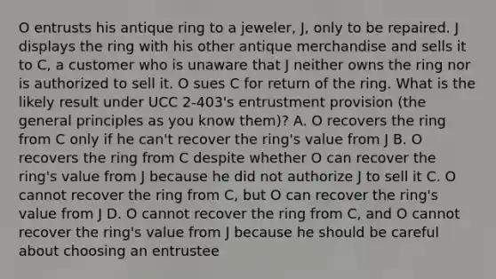 O entrusts his antique ring to a jeweler, J, only to be repaired. J displays the ring with his other antique merchandise and sells it to C, a customer who is unaware that J neither owns the ring nor is authorized to sell it. O sues C for return of the ring. What is the likely result under UCC 2-403's entrustment provision (the general principles as you know them)? A. O recovers the ring from C only if he can't recover the ring's value from J B. O recovers the ring from C despite whether O can recover the ring's value from J because he did not authorize J to sell it C. O cannot recover the ring from C, but O can recover the ring's value from J D. O cannot recover the ring from C, and O cannot recover the ring's value from J because he should be careful about choosing an entrustee